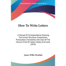 How To Write Letters: A Manual Of Correspondence, Showing The Correct Structure, Composition, Punctuation, Formalities, And Uses Of The Various Kinds