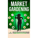 Market Gardening: Step-By-Step Guide to Start Your Own Small Scale Organic Farm in as Little as 30 Days Without Stress or Extra work