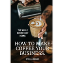 The Whole Business of Beans: How to Make Coffee Your Business