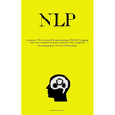 Nlp: Commence The Process Of Comprehending The NLP Language And The Fundamental Role Played By Neuro Linguistic Programming In The Art Of Persuasion