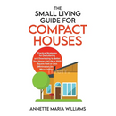 The Small Living Guide for Compact Houses: Practical Strategies for Decluttering and Downsizing to Better Your Home and Life in 1000 Square Feet or Le