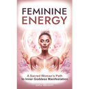 Feminine Energy: A Sacred Woman's Path To Inner Goddess Manifestation