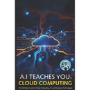 A.I Teaches You Cloud Computing: The Definitive Guide to Cloud Computing, AI, and Emerging Technologies
