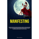 Manifesting: Discover The Methods For Unleashing Your Boundless Capabilities, Materializing Your Ideal Existence, And Attaining Any Aspiration You Env