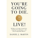 You're Going to Die. Live!: 30 Days to Living a Good Life, Finding Your Purpose, and Discovering What Matters in the End