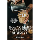 The Whole Business of Beans: How to Make Coffee Your Business