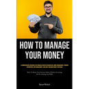How To Manage Your Money: A Comprehensive Reference For Financial Novices On Budgeting, Money Management, Prudent Expenditure, Debt Management, And Lo