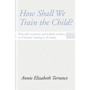 How Shall We Train the Child: Plain Talk to Parents, Particularly Mothers, on Christian Training in the Home