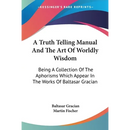 A Truth Telling Manual And The Art Of Worldly Wisdom: Being A Collection Of The Aphorisms Which Appear In The Works Of Baltasar Gracian