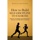 How to Build Self-Discipline to Exercise: Practical Techniques and Strategies to Develop a Lifetime Habit of Exercise