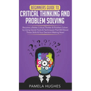 Beginners Guide to Critical Thinking and Problem Solving: Become a Better Critical Thinker & Problem Solver, by Using Secret Tools & Techniques That W