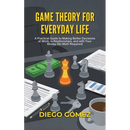 Game Theory For Everyday Life: A Practical Guide To Making Better Decisions At Work, In Relationships, And With Your Money (No Math Required)