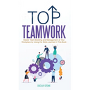 Top Teamwork: Master Team Building and Management at Your Workplace by Using the Skills Learned in This Book