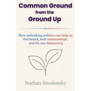 Common Ground from the Ground Up: How rethinking politics can help us feel heard, heal relationships, and fix our democracy