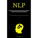 Nlp: Acquire The Ability To Regulate Your Actions, Thoughts, And Emotions By Harnessing The Force Of Your Cognitive Processes ("The Definitive Handboo