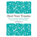 Heal Your Trauma: How to Overcome a Painful Childhood to Become Happy and Whole Again