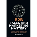 B2B Sales and Marketing Mastery: Craft Your Strategy, Ignite Your Team and Turn Leads Into Loyal Customers