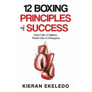 12 Boxing Principles of Success: Train Like A Fighter, Think Like A Champion