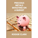 Precious Metals Investing On A Budget: Learn Simple Gold, Silver, Platinum, & Palladium Investing Strategies