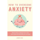 How to Overcome Anxiety: Effective Ways to Manage Stress, Fears, Panic Attacks and Reclaiming Your Life Again
