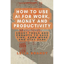 How to Use AI for Work, Money and Productivity: Smart Tools and Prompts to Save Time, Earn More and Stay Sane