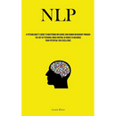 Nlp: A Psychologist's Guide To Mastering Influence And Human Behaviour Through The Art Of Personal Mind Control In Order To Maximise Your Potential Fo