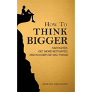 How to Think Bigger: Aim Higher, Get More Motivated, and Accomplish Big Things