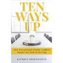 Ten Ways Up: How Exceptional Female Leaders Master the Path to the Top