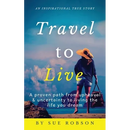 Travel To Live: A proven path from upheaval & uncertainty to living the life you dream