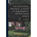The Industrial Republic, a Study of the America of ten Years Hence