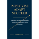 Improvise Adapt Succeed: Leadership and business lessons for turning uncertainty into clarity and results