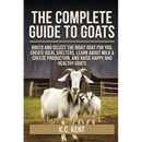 The Complete Guide To Goats: Breed and Select the Right Goat For You, Create Ideal Shelters, Learn about Milk Production, and Raise Happy and Healthy