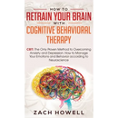How to Retrain Your Brain with Cognitive Behavioral Therapy: CBT: The Only Proven Method to Overcoming Anxiety and Depression. How to Manage Your Emot