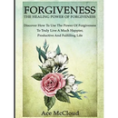 Forgiveness: The Healing Power Of Forgiveness: Discover How To Use The Power Of Forgiveness To Truly Live A Much Happier, Productive And Fulfilling Li