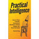 Practical Intelligence: How to Think Critically, Deconstruct Situations, Analyze Deeply, and Never Be Fooled