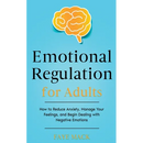 Emotional Regulation for Adults: How to Reduce Anxiety, Manage Your Feelings, and Begin Dealing with Negative Emotions