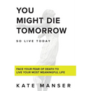 You Might Die Tomorrow: Face Your Fear of Death to Live Your Most Meaningful Life