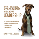 What Training My Dog Taught Me About Leadership: 52 Practical Lessons in Patience, Clarity, and Leading with Confidence