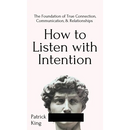 How to Listen with Intention: The Foundation of True Connection, Communication, and Relationships: The Foundation of True Connection, Communication, a