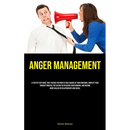 Anger Management: A Step By Step Guide That Teaches You How To Take Charge Of Your Emotions, Simplify Your Thought Process, Put An End To Excessive Ov