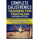 COMPLETE CALISTHENICS TRAINING For TRIATHLON SECOND EDITION: BODYWEIGHT EXERCISES And BODYWEIGHT WORKOUTS YOU CAN DO ANYWHERE TO ACCOMPLISH YOUR BEST