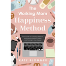 The Working Mom Happiness Method: Your Guide to Creating Balance, Maintaining Healthy Habits, and Thriving in Your Career